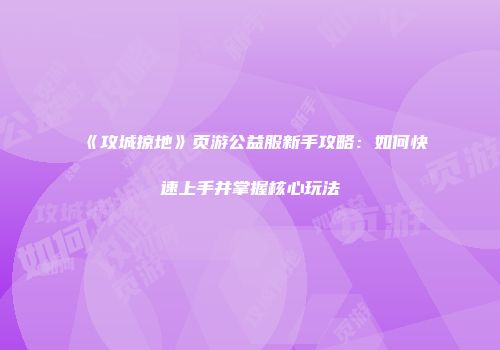《攻城掠地》页游公益服新手攻略:如何快速上手并掌握核心玩法