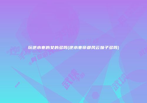 玩逆水寒的女的多吗(逆水寒帝都风云妹子多吗)