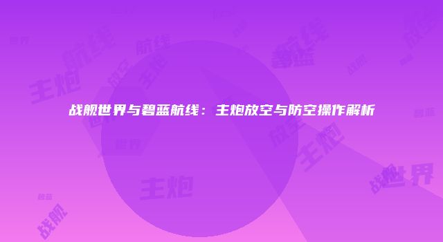战舰世界与碧蓝航线:主炮放空与防空操作解析