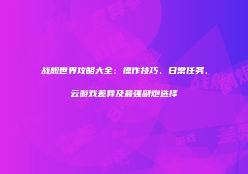 战舰世界攻略大全：操作技巧、日常任务、云游戏差异及最强副炮选择