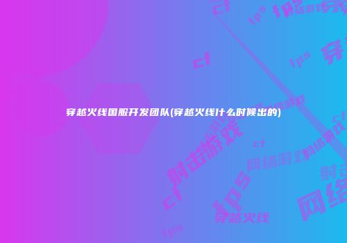 穿越火线国服开发团队(穿越火线什么时候出的)