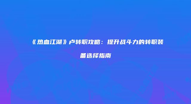 《热血江湖》卢转职攻略：提升战斗力的转职装备选择指南