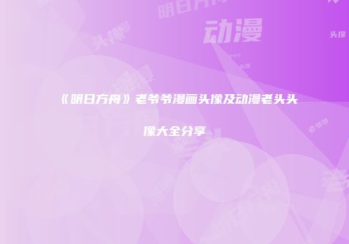 《明日方舟》老爷爷漫画头像及动漫老头头像大全分享