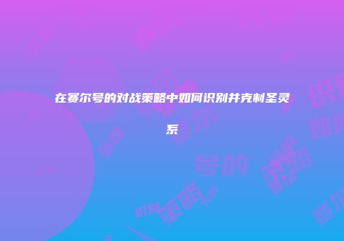 在赛尔号的对战策略中如何识别并克制圣灵系