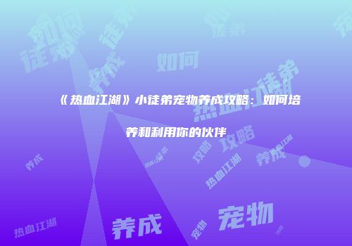 《热血江湖》小徒弟宠物养成攻略:如何培养和利用你的伙伴