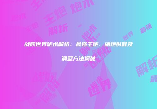 战舰世界炮术解析:最强主炮、副炮射程及调整方法揭秘