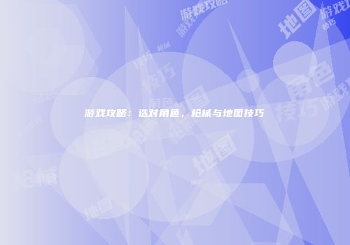 游戏攻略:选对角色,枪械与地图技巧