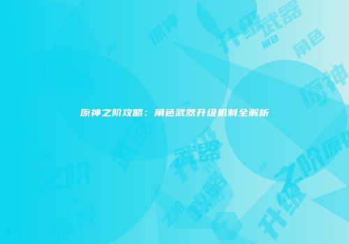 原神之阶攻略：角色武器升级机制全解析