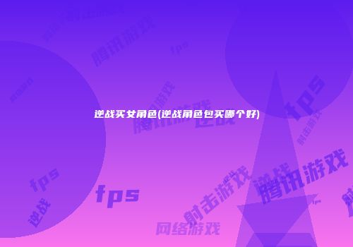 逆战买女角色(逆战角色包买哪个好)