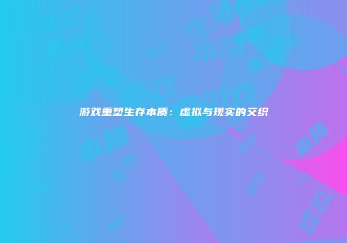 游戏重塑生存本质:虚拟与现实的交织