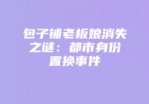 包子铺老板娘消失之谜：都市身份置换事件
