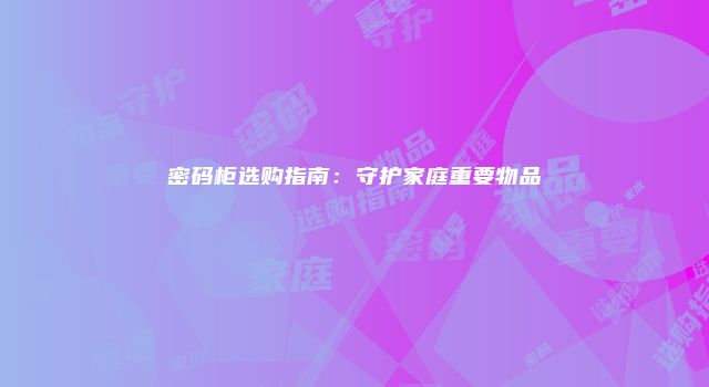 密码柜选购指南：守护家庭重要物品