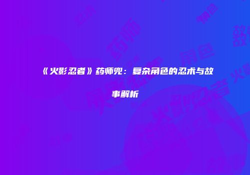 《火影忍者》药师兜：复杂角色的忍术与故事解析