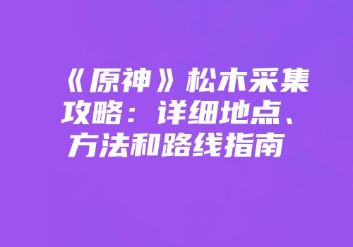 《原神》松木采集攻略：详细地点、方法和路线指南
