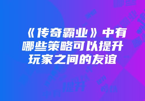 《传奇霸业》中有哪些策略可以提升玩家之间的友谊