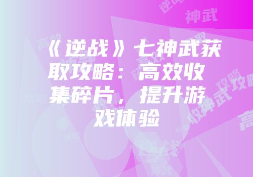 《逆战》七神武获取攻略：高效收集碎片，提升游戏体验