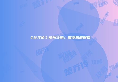 《楚乔传》细节攻略：解锁隐藏剧情