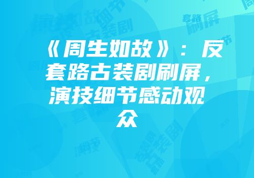 《周生如故》：反套路古装剧刷屏，演技细节感动观众
