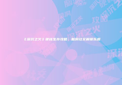 《深沉之火》硬核生存攻略：脑洞社交解锁乐趣
