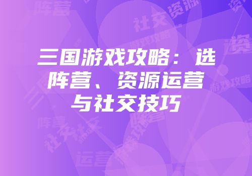 三国游戏攻略：选阵营、资源运营与社交技巧