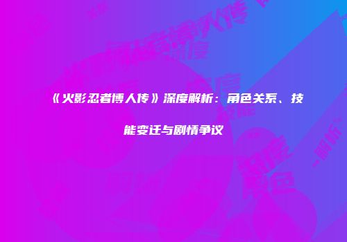 《火影忍者博人传》深度解析：角色关系、技能变迁与剧情争议
