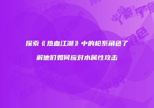 探索《热血江湖》中的枪系角色了解他们如何应对水属性攻击