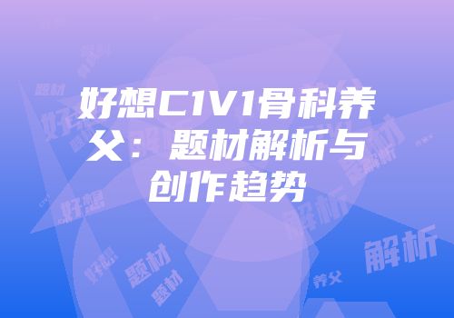 好想C1V1骨科养父：题材解析与创作趋势