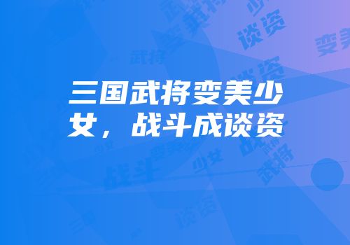 三国武将变美少女，战斗成谈资