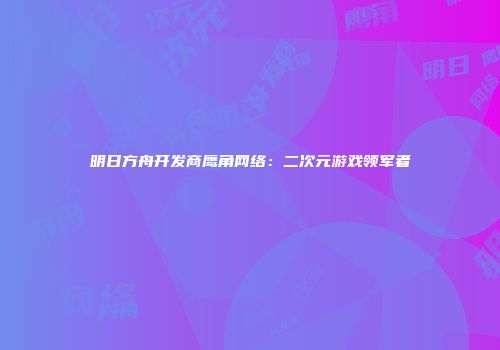 明日方舟开发商鹰角网络：二次元游戏领军者